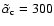 $\tilde{\alpha}_{\rm c} = 300$
