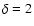 $\delta = 2$