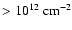 $> 10^{12}~{\rm cm}^{-2}$