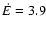 $\dot{E} = 3.9$