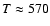$T\approx 570$