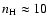 $n_{\rm H} \approx 10$