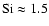 ${\rm Si}\approx 1.5$