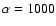 $\alpha=1000$