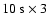 $10~{\rm s}\times3$