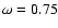 $\omega = 0.75$