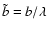 $\tilde{b}=b/\lambda$
