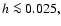 $h \la 0.025,$