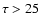 $\tau>25$