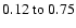 $
0.12~{\rm to}~0.75 $
