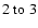 $ 2~{\rm to}~3$