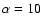 $\alpha =10$