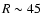 $R \sim 45$