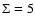 $\Sigma = 5$