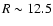 $ R \sim 12.5$