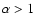 $\alpha > 1$
