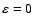 $\varepsilon = 0$