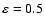 $\varepsilon=0.5$