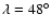 $\lambda = 48^\circ$