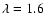 $\lambda = 1.6$
