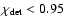 $\chi_{\rm det} < 0.95$