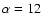 $\alpha = 12$