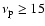 $\nu_{\rm p} \geq 15 $