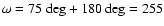 $\omega = 75~\textnormal{deg} + 180~\textnormal{deg} = 255$