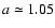 $a \simeq 1.05$