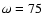 $\omega = 75$