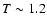 $T\sim 1.2$