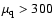 $\mu_{\rm q} > 300$