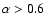 $\alpha > 0.6$