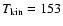 $T_{{\rm kin}} = 153$
