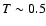$T \sim 0.5$