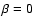 $\beta = 0$