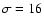 $\sigma=16$