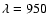 $\lambda = 950$