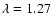 $\lambda = 1.27$