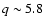 $q \sim 5.8$
