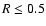 $R \leq 0.5$