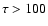 $\tau>100$
