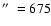 $\hbox{$^{\prime\prime}$ }=675$