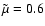 $\tilde{\mu} = 0.6$