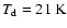 $T_{\rm d} = 21~\textrm{K}$