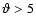 $\vartheta > 5$