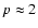 $p \approx 2$