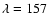 $\lambda = 157$