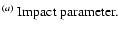 $\textstyle \parbox{6cm}{
$^{(a)}$\space Impact parameter.}$