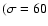 $(\sigma = 60$